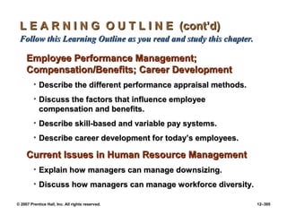 © 2007 Prentice Hall, Inc. All rights reserved. 12–395
L E A R N I N G O U T L I N E (cont’d)
L E A R N I N G O U T L I N E (cont’d)
Follow this Learning Outline as you read and study this chapter.
Follow this Learning Outline as you read and study this chapter.
Employee Performance Management;
Employee Performance Management;
Compensation/Benefits; Career Development
Compensation/Benefits; Career Development
• Describe the different performance appraisal methods.
Describe the different performance appraisal methods.
• Discuss the factors that influence employee
Discuss the factors that influence employee
compensation and benefits.
compensation and benefits.
• Describe skill-based and variable pay systems.
Describe skill-based and variable pay systems.
• Describe career development for today’s employees.
Describe career development for today’s employees.
Current Issues in Human Resource Management
Current Issues in Human Resource Management
• Explain how managers can manage downsizing.
Explain how managers can manage downsizing.
• Discuss how managers can manage workforce diversity.
Discuss how managers can manage workforce diversity.
 
