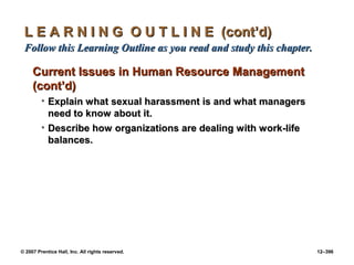 © 2007 Prentice Hall, Inc. All rights reserved. 12–396
L E A R N I N G O U T L I N E (cont’d)
L E A R N I N G O U T L I N E (cont’d)
Follow this Learning Outline as you read and study this chapter.
Follow this Learning Outline as you read and study this chapter.
Current Issues in Human Resource Management
Current Issues in Human Resource Management
(cont’d)
(cont’d)
• Explain what sexual harassment is and what managers
Explain what sexual harassment is and what managers
need to know about it.
need to know about it.
• Describe how organizations are dealing with work-life
Describe how organizations are dealing with work-life
balances.
balances.
 