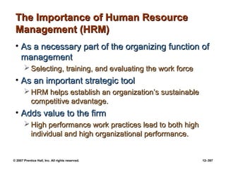 © 2007 Prentice Hall, Inc. All rights reserved. 12–397
The Importance of Human Resource
The Importance of Human Resource
Management (HRM)
Management (HRM)
• As a necessary part of the organizing function of
As a necessary part of the organizing function of
management
management
 Selecting, training, and evaluating the work force
Selecting, training, and evaluating the work force
• As an important strategic tool
As an important strategic tool
 HRM helps establish an organization’s sustainable
HRM helps establish an organization’s sustainable
competitive advantage.
competitive advantage.
• Adds value to the firm
Adds value to the firm
 High performance work practices lead to both high
High performance work practices lead to both high
individual and high organizational performance.
individual and high organizational performance.
 