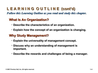 © 2007 Prentice Hall, Inc. All rights reserved. 1–4
L E A R N I N G O U T L I N E (cont’d)
L E A R N I N G O U T L I N E (cont’d)
Follow this Learning Outline as you read and study this chapter.
Follow this Learning Outline as you read and study this chapter.
What Is An Organization?
What Is An Organization?
• Describe the characteristics of an organization.
Describe the characteristics of an organization.
• Explain how the concept of an organization is changing.
Explain how the concept of an organization is changing.
Why Study Management?
Why Study Management?
• Explain the universality of management concept.
Explain the universality of management concept.
• Discuss why an understanding of management is
Discuss why an understanding of management is
important.
important.
• Describe the rewards and challenges of being a manager.
Describe the rewards and challenges of being a manager.
 