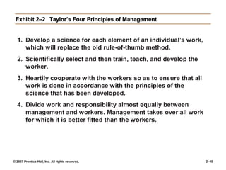 © 2007 Prentice Hall, Inc. All rights reserved. 2–40
Exhibit 2–2
Exhibit 2–2 Taylor’s Four Principles of Management
Taylor’s Four Principles of Management
1. Develop a science for each element of an individual’s work,
which will replace the old rule-of-thumb method.
2. Scientifically select and then train, teach, and develop the
worker.
3. Heartily cooperate with the workers so as to ensure that all
work is done in accordance with the principles of the
science that has been developed.
4. Divide work and responsibility almost equally between
management and workers. Management takes over all work
for which it is better fitted than the workers.
 