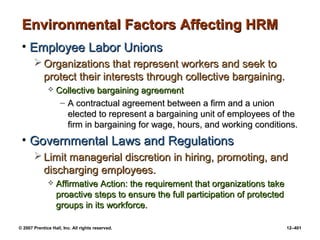 © 2007 Prentice Hall, Inc. All rights reserved. 12–401
Environmental Factors Affecting HRM
Environmental Factors Affecting HRM
• Employee Labor Unions
Employee Labor Unions
 Organizations that represent workers and seek to
Organizations that represent workers and seek to
protect their interests through collective bargaining.
protect their interests through collective bargaining.
 Collective bargaining agreement
Collective bargaining agreement
– A contractual agreement between a firm and a union
A contractual agreement between a firm and a union
elected to represent a bargaining unit of employees of the
elected to represent a bargaining unit of employees of the
firm in bargaining for wage, hours, and working conditions.
firm in bargaining for wage, hours, and working conditions.
• Governmental Laws and Regulations
Governmental Laws and Regulations
 Limit managerial discretion in hiring, promoting, and
Limit managerial discretion in hiring, promoting, and
discharging employees.
discharging employees.
 Affirmative Action: the requirement that organizations take
Affirmative Action: the requirement that organizations take
proactive steps to ensure the full participation of protected
proactive steps to ensure the full participation of protected
groups in its workforce.
groups in its workforce.
 