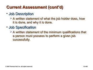 © 2007 Prentice Hall, Inc. All rights reserved. 12–405
Current Assessment (cont’d)
Current Assessment (cont’d)
• Job Description
Job Description
 A written statement of what the job holder does, how
A written statement of what the job holder does, how
it is done, and why it is done.
it is done, and why it is done.
• Job Specification
Job Specification
 A written statement of the minimum qualifications that
A written statement of the minimum qualifications that
a person must possess to perform a given job
a person must possess to perform a given job
successfully.
successfully.
 