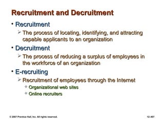 © 2007 Prentice Hall, Inc. All rights reserved. 12–407
Recruitment and Decruitment
Recruitment and Decruitment
• Recruitment
Recruitment
 The process of locating, identifying, and attracting
The process of locating, identifying, and attracting
capable applicants to an organization
capable applicants to an organization
• Decruitment
Decruitment
 The process of reducing a surplus of employees in
The process of reducing a surplus of employees in
the workforce of an organization
the workforce of an organization
• E-recruiting
E-recruiting
 Recruitment of employees through the Internet
Recruitment of employees through the Internet
 Organizational web sites
Organizational web sites
 Online recruiters
Online recruiters
 