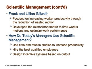 © 2007 Prentice Hall, Inc. All rights reserved. 2–41
Scientific Management (cont’d)
Scientific Management (cont’d)
• Frank and Lillian Gilbreth
Frank and Lillian Gilbreth
 Focused on increasing worker productivity through
Focused on increasing worker productivity through
the reduction of wasted motion
the reduction of wasted motion
 Developed the microchronometer to time worker
Developed the microchronometer to time worker
motions and optimize work performance
motions and optimize work performance
• How Do Today’s Managers Use Scientific
How Do Today’s Managers Use Scientific
Management?
Management?
 Use time and motion studies to increase productivity
Use time and motion studies to increase productivity
 Hire the best qualified employees
Hire the best qualified employees
 Design incentive systems based on output
Design incentive systems based on output
 