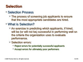 © 2007 Prentice Hall, Inc. All rights reserved. 12–410
Selection
Selection
• Selection Process
Selection Process
 The process of screening job applicants to ensure
The process of screening job applicants to ensure
that the most appropriate candidates are hired.
that the most appropriate candidates are hired.
• What is Selection?
What is Selection?
 An exercise in predicting which applicants, if hired,
An exercise in predicting which applicants, if hired,
will be (or will not be) successful in performing well on
will be (or will not be) successful in performing well on
the criteria the organization uses to evaluate
the criteria the organization uses to evaluate
performance.
performance.
 Selection errors:
Selection errors:
 Reject errors for potentially successful applicants
Reject errors for potentially successful applicants
 Accept errors for ultimately poor performers
Accept errors for ultimately poor performers
 