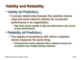 © 2007 Prentice Hall, Inc. All rights reserved. 12–412
Validity and Reliability
Validity and Reliability
• Validity (of Prediction)
Validity (of Prediction)
 A proven relationship between the selection device
A proven relationship between the selection device
used and some relevant criterion for successful
used and some relevant criterion for successful
performance in an organization.
performance in an organization.
 High tests scores equate to high job performance; low scores
High tests scores equate to high job performance; low scores
to poor performance.
to poor performance.
• Reliability (of Prediction)
Reliability (of Prediction)
 The degree of consistency with which a selection
The degree of consistency with which a selection
device measures the same thing.
device measures the same thing.
 Individual test scores obtained with a selection device are
Individual test scores obtained with a selection device are
consistent over multiple testing instances.
consistent over multiple testing instances.
 