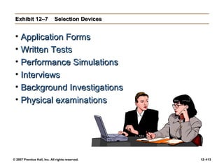 © 2007 Prentice Hall, Inc. All rights reserved. 12–413
Exhibit 12–7
Exhibit 12–7 Selection Devices
Selection Devices
• Application Forms
Application Forms
• Written Tests
Written Tests
• Performance Simulations
Performance Simulations
• Interviews
Interviews
• Background Investigations
Background Investigations
• Physical examinations
Physical examinations
 