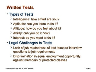 © 2007 Prentice Hall, Inc. All rights reserved. 12–414
Written Tests
Written Tests
• Types of Tests
Types of Tests
 Intelligence: how smart are you?
Intelligence: how smart are you?
 Aptitude: can you learn to do it?
Aptitude: can you learn to do it?
 Attitude: how do you feel about it?
Attitude: how do you feel about it?
 Ability: can you do it now?
Ability: can you do it now?
 Interest: do you want to do it?
Interest: do you want to do it?
• Legal Challenges to Tests
Legal Challenges to Tests
 Lack of job-relatedness of test items or interview
Lack of job-relatedness of test items or interview
questions to job requirements
questions to job requirements
 Discrimination in equal employment opportunity
Discrimination in equal employment opportunity
against members of protected classes
against members of protected classes
 