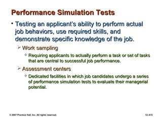 © 2007 Prentice Hall, Inc. All rights reserved. 12–415
Performance Simulation Tests
Performance Simulation Tests
• Testing an applicant’s ability to perform actual
Testing an applicant’s ability to perform actual
job behaviors, use required skills, and
job behaviors, use required skills, and
demonstrate specific knowledge of the job.
demonstrate specific knowledge of the job.
 Work sampling
Work sampling
 Requiring applicants to actually perform a task or set of tasks
Requiring applicants to actually perform a task or set of tasks
that are central to successful job performance.
that are central to successful job performance.
 Assessment centers
Assessment centers
 Dedicated facilities in which job candidates undergo a series
Dedicated facilities in which job candidates undergo a series
of performance simulation tests to evaluate their managerial
of performance simulation tests to evaluate their managerial
potential.
potential.
 