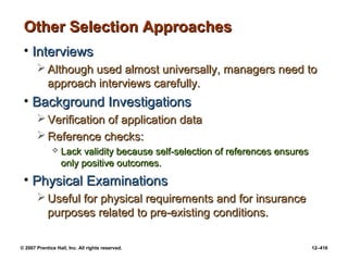 © 2007 Prentice Hall, Inc. All rights reserved. 12–416
Other Selection Approaches
Other Selection Approaches
• Interviews
Interviews
 Although used almost universally, managers need to
Although used almost universally, managers need to
approach interviews carefully.
approach interviews carefully.
• Background Investigations
Background Investigations
 Verification of application data
Verification of application data
 Reference checks:
Reference checks:
 Lack validity because self-selection of references ensures
Lack validity because self-selection of references ensures
only positive outcomes.
only positive outcomes.
• Physical Examinations
Physical Examinations
 Useful for physical requirements and for insurance
Useful for physical requirements and for insurance
purposes related to pre-existing conditions.
purposes related to pre-existing conditions.
 