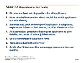 © 2007 Prentice Hall, Inc. All rights reserved. 12–417
Exhibit 12–8
Exhibit 12–8 Suggestions for Interviewing
Suggestions for Interviewing
1.
1. Structure a
Structure a fixed set of questions
fixed set of questions for all applicants.
for all applicants.
2.
2. Have
Have detailed information
detailed information about the job
about the job for which applicants
for which applicants
are interviewing.
are interviewing.
3.
3. Minimize any prior knowledge
Minimize any prior knowledge of applicants’ background,
of applicants’ background,
experience, interests, test scores, or other characteristics.
experience, interests, test scores, or other characteristics.
4.
4. Ask behavioral questions
Ask behavioral questions that require applicants to give
that require applicants to give
detailed accounts of actual job behaviors.
detailed accounts of actual job behaviors.
5.
5. Use a
Use a standardized evaluation form
standardized evaluation form.
.
6.
6. Take notes
Take notes during the interview.
during the interview.
7.
7. Avoid short interviews
Avoid short interviews that encourage premature decision
that encourage premature decision
making.
making.
Source: Based on D.A. DeCenzo and S.P. Robbins, Human
Resource Management, 7th ed. (New York Wiley: 2002, p. 200)
 