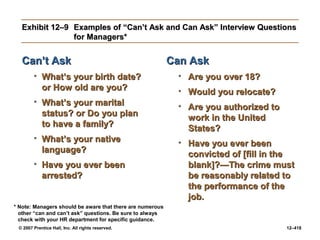 © 2007 Prentice Hall, Inc. All rights reserved. 12–418
Exhibit 12–9
Exhibit 12–9 Examples of “Can’t Ask and Can Ask” Interview Questions
Examples of “Can’t Ask and Can Ask” Interview Questions
for Managers*
for Managers*
Can’t Ask
Can’t Ask
• What’s your birth date?
What’s your birth date?
or How old are you?
or How old are you?
• What’s your marital
What’s your marital
status? or Do you plan
status? or Do you plan
to have a family?
to have a family?
• What’s your native
What’s your native
language?
language?
• Have you ever been
Have you ever been
arrested?
arrested?
Can Ask
Can Ask
• Are you over 18?
Are you over 18?
• Would you relocate?
Would you relocate?
• Are you authorized to
Are you authorized to
work in the United
work in the United
States?
States?
• Have you ever been
Have you ever been
convicted of [fill in the
convicted of [fill in the
blank]?—The crime must
blank]?—The crime must
be reasonably related to
be reasonably related to
the performance of the
the performance of the
job.
job.
* Note: Managers should be aware that there are numerous
other “can and can’t ask” questions. Be sure to always
check with your HR department for specific guidance.
 
