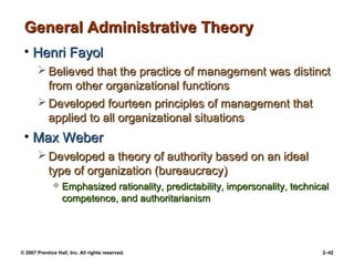 © 2007 Prentice Hall, Inc. All rights reserved. 2–42
General Administrative Theory
General Administrative Theory
• Henri Fayol
Henri Fayol
 Believed that the practice of management was distinct
Believed that the practice of management was distinct
from other organizational functions
from other organizational functions
 Developed fourteen principles of management that
Developed fourteen principles of management that
applied to all organizational situations
applied to all organizational situations
• Max Weber
Max Weber
 Developed a theory of authority based on an ideal
Developed a theory of authority based on an ideal
type of organization (bureaucracy)
type of organization (bureaucracy)
 Emphasized rationality, predictability, impersonality, technical
Emphasized rationality, predictability, impersonality, technical
competence, and authoritarianism
competence, and authoritarianism
 