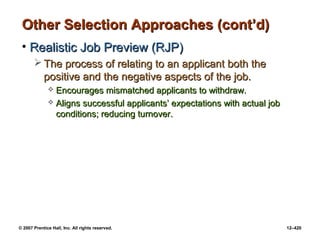 © 2007 Prentice Hall, Inc. All rights reserved. 12–420
Other Selection Approaches (cont’d)
Other Selection Approaches (cont’d)
• Realistic Job Preview (RJP)
Realistic Job Preview (RJP)
 The process of relating to an applicant both the
The process of relating to an applicant both the
positive and the negative aspects of the job.
positive and the negative aspects of the job.
 Encourages mismatched applicants to withdraw.
Encourages mismatched applicants to withdraw.
 Aligns successful applicants’ expectations with actual job
Aligns successful applicants’ expectations with actual job
conditions; reducing turnover.
conditions; reducing turnover.
 