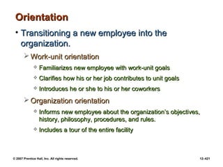 © 2007 Prentice Hall, Inc. All rights reserved. 12–421
Orientation
Orientation
• Transitioning a new employee into the
Transitioning a new employee into the
organization.
organization.
 Work-unit orientation
Work-unit orientation
 Familiarizes new employee with work-unit goals
Familiarizes new employee with work-unit goals
 Clarifies how his or her job contributes to unit goals
Clarifies how his or her job contributes to unit goals
 Introduces he or she to his or her coworkers
Introduces he or she to his or her coworkers
 Organization orientation
Organization orientation
 Informs new employee about the organization’s objectives,
Informs new employee about the organization’s objectives,
history, philosophy, procedures, and rules.
history, philosophy, procedures, and rules.
 Includes a tour of the entire facility
Includes a tour of the entire facility
 