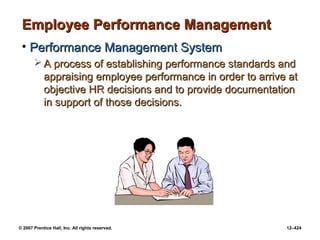 © 2007 Prentice Hall, Inc. All rights reserved. 12–424
Employee Performance Management
Employee Performance Management
• Performance Management System
Performance Management System
 A process of establishing performance standards and
A process of establishing performance standards and
appraising employee performance in order to arrive at
appraising employee performance in order to arrive at
objective HR decisions and to provide documentation
objective HR decisions and to provide documentation
in support of those decisions.
in support of those decisions.
 