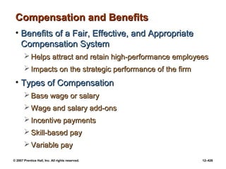 © 2007 Prentice Hall, Inc. All rights reserved. 12–426
Compensation and Benefits
Compensation and Benefits
• Benefits of a Fair, Effective, and Appropriate
Benefits of a Fair, Effective, and Appropriate
Compensation System
Compensation System
 Helps attract and retain high-performance employees
Helps attract and retain high-performance employees
 Impacts on the strategic performance of the firm
Impacts on the strategic performance of the firm
• Types of Compensation
Types of Compensation
 Base wage or salary
Base wage or salary
 Wage and salary add-ons
Wage and salary add-ons
 Incentive payments
Incentive payments
 Skill-based pay
Skill-based pay
 Variable pay
Variable pay
 
