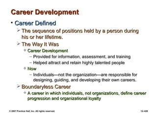 © 2007 Prentice Hall, Inc. All rights reserved. 12–428
Career Development
Career Development
• Career Defined
Career Defined
 The sequence of positions held by a person during
The sequence of positions held by a person during
his or her lifetime.
his or her lifetime.
 The Way It Was
The Way It Was
 Career Development
Career Development
– Provided for information, assessment, and training
Provided for information, assessment, and training
– Helped attract and retain highly talented people
Helped attract and retain highly talented people
 Now
Now
– Individuals—not the organization—are responsible for
Individuals—not the organization—are responsible for
designing, guiding, and developing their own careers.
designing, guiding, and developing their own careers.
 Boundaryless Career
Boundaryless Career
 A career in which individuals, not organizations, define career
A career in which individuals, not organizations, define career
progression and organizational loyalty
progression and organizational loyalty
 