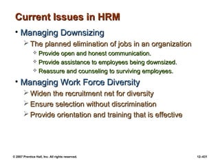 © 2007 Prentice Hall, Inc. All rights reserved. 12–431
Current Issues in HRM
Current Issues in HRM
• Managing Downsizing
Managing Downsizing
 The planned elimination of jobs in an organization
The planned elimination of jobs in an organization
 Provide open and honest communication.
Provide open and honest communication.
 Provide assistance to employees being downsized.
Provide assistance to employees being downsized.
 Reassure and counseling to surviving employees.
Reassure and counseling to surviving employees.
• Managing Work Force Diversity
Managing Work Force Diversity
 Widen the recruitment net for diversity
Widen the recruitment net for diversity
 Ensure selection without discrimination
Ensure selection without discrimination
 Provide orientation and training that is effective
Provide orientation and training that is effective
 