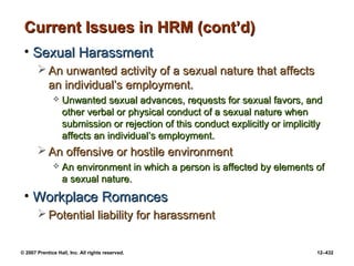 © 2007 Prentice Hall, Inc. All rights reserved. 12–432
Current Issues in HRM (cont’d)
Current Issues in HRM (cont’d)
• Sexual Harassment
Sexual Harassment
 An unwanted activity of a sexual nature that affects
An unwanted activity of a sexual nature that affects
an individual’s employment.
an individual’s employment.
 Unwanted sexual advances, requests for sexual favors, and
Unwanted sexual advances, requests for sexual favors, and
other verbal or physical conduct of a sexual nature when
other verbal or physical conduct of a sexual nature when
submission or rejection of this conduct explicitly or implicitly
submission or rejection of this conduct explicitly or implicitly
affects an individual’s employment.
affects an individual’s employment.
 An offensive or hostile environment
An offensive or hostile environment
 An environment in which a person is affected by elements of
An environment in which a person is affected by elements of
a sexual nature.
a sexual nature.
• Workplace Romances
Workplace Romances
 Potential liability for harassment
Potential liability for harassment
 