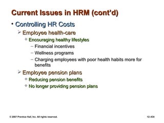 © 2007 Prentice Hall, Inc. All rights reserved. 12–434
Current Issues in HRM (cont’d)
Current Issues in HRM (cont’d)
• Controlling HR Costs
Controlling HR Costs
 Employee health-care
Employee health-care
 Encouraging healthy lifestyles
Encouraging healthy lifestyles
– Financial incentives
Financial incentives
– Wellness programs
Wellness programs
– Charging employees with poor health habits more for
Charging employees with poor health habits more for
benefits
benefits
 Employee pension plans
Employee pension plans
 Reducing pension benefits
Reducing pension benefits
 No longer providing pension plans
No longer providing pension plans
 