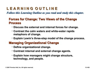 © 2007 Prentice Hall, Inc. All rights reserved. 13–438
L E A R N I N G O U T L I N E
L E A R N I N G O U T L I N E
Follow this Learning Outline as you read and study this chapter
Follow this Learning Outline as you read and study this chapter.
.
Forces for Change: Two Views of the Change
Forces for Change: Two Views of the Change
Process
Process
• Discuss the external and internal forces for change.
Discuss the external and internal forces for change.
• Contrast the calm waters and white-water rapids
Contrast the calm waters and white-water rapids
metaphors of change.
metaphors of change.
• Explain Lewin’s three-step model of the change process.
Explain Lewin’s three-step model of the change process.
Managing Organizational Change
Managing Organizational Change
• Define organizational change.
Define organizational change.
• Contrast internal and external change agents.
Contrast internal and external change agents.
• Explain how managers might change structure,
Explain how managers might change structure,
technology, and people.
technology, and people.
 