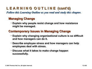 © 2007 Prentice Hall, Inc. All rights reserved. 13–439
L E A R N I N G O U T L I N E (cont’d)
L E A R N I N G O U T L I N E (cont’d)
Follow this Learning Outline as you read and study this chapter.
Follow this Learning Outline as you read and study this chapter.
Managing Change
Managing Change
• Explain why people resist change and how resistance
Explain why people resist change and how resistance
might be managed.
might be managed.
Contemporary Issues in Managing Change
Contemporary Issues in Managing Change
• Explain why changing organizational culture is so difficult
Explain why changing organizational culture is so difficult
and how managers can do it.
and how managers can do it.
• Describe employee stress and how managers can help
Describe employee stress and how managers can help
employees deal with stress.
employees deal with stress.
• Discuss what it takes to make change happen
Discuss what it takes to make change happen
successfully.
successfully.
 