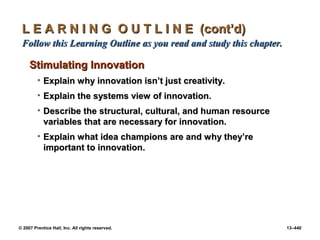 © 2007 Prentice Hall, Inc. All rights reserved. 13–440
L E A R N I N G O U T L I N E (cont’d)
L E A R N I N G O U T L I N E (cont’d)
Follow this Learning Outline as you read and study this chapter.
Follow this Learning Outline as you read and study this chapter.
Stimulating Innovation
Stimulating Innovation
• Explain why innovation isn’t just creativity.
Explain why innovation isn’t just creativity.
• Explain the systems view of innovation.
Explain the systems view of innovation.
• Describe the structural, cultural, and human resource
Describe the structural, cultural, and human resource
variables that are necessary for innovation.
variables that are necessary for innovation.
• Explain what idea champions are and why they’re
Explain what idea champions are and why they’re
important to innovation.
important to innovation.
 