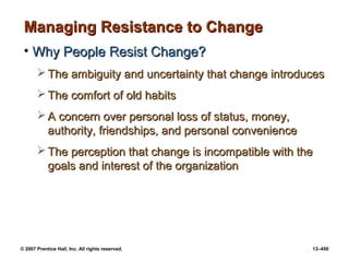 © 2007 Prentice Hall, Inc. All rights reserved. 13–450
Managing Resistance to Change
Managing Resistance to Change
• Why People Resist Change?
Why People Resist Change?
 The ambiguity and uncertainty that change introduces
The ambiguity and uncertainty that change introduces
 The comfort of old habits
The comfort of old habits
 A concern over personal loss of status, money,
A concern over personal loss of status, money,
authority, friendships, and personal convenience
authority, friendships, and personal convenience
 The perception that change is incompatible with the
The perception that change is incompatible with the
goals and interest of the organization
goals and interest of the organization
 