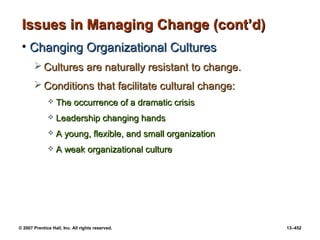 © 2007 Prentice Hall, Inc. All rights reserved. 13–452
Issues in Managing Change (cont’d)
Issues in Managing Change (cont’d)
• Changing Organizational Cultures
Changing Organizational Cultures
 Cultures are naturally resistant to change.
Cultures are naturally resistant to change.
 Conditions that facilitate cultural change:
Conditions that facilitate cultural change:
 The occurrence of a dramatic crisis
The occurrence of a dramatic crisis
 Leadership changing hands
Leadership changing hands
 A young, flexible, and small organization
A young, flexible, and small organization
 A weak organizational culture
A weak organizational culture
 