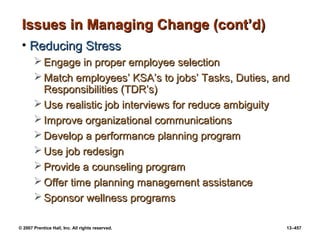 © 2007 Prentice Hall, Inc. All rights reserved. 13–457
Issues in Managing Change (cont’d)
Issues in Managing Change (cont’d)
• Reducing Stress
Reducing Stress
 Engage in proper employee selection
Engage in proper employee selection
 Match employees’ KSA’s to jobs’ Tasks, Duties, and
Match employees’ KSA’s to jobs’ Tasks, Duties, and
Responsibilities (TDR’s)
Responsibilities (TDR’s)
 Use realistic job interviews for reduce ambiguity
Use realistic job interviews for reduce ambiguity
 Improve organizational communications
Improve organizational communications
 Develop a performance planning program
Develop a performance planning program
 Use job redesign
Use job redesign
 Provide a counseling program
Provide a counseling program
 Offer time planning management assistance
Offer time planning management assistance
 Sponsor wellness programs
Sponsor wellness programs
 