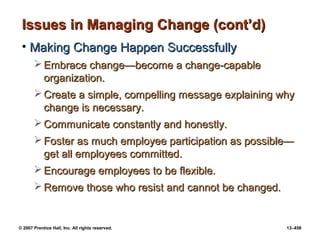 © 2007 Prentice Hall, Inc. All rights reserved. 13–458
Issues in Managing Change (cont’d)
Issues in Managing Change (cont’d)
• Making Change Happen Successfully
Making Change Happen Successfully
 Embrace change
Embrace change—become a change-capable
—become a change-capable
organization.
organization.
 Create a simple, compelling message explaining why
Create a simple, compelling message explaining why
change is necessary.
change is necessary.
 Communicate constantly and honestly.
Communicate constantly and honestly.
 Foster as much employee participation as possible—
Foster as much employee participation as possible—
get all employees committed.
get all employees committed.
 Encourage employees to be flexible.
Encourage employees to be flexible.
 Remove those who resist and cannot be changed.
Remove those who resist and cannot be changed.
 