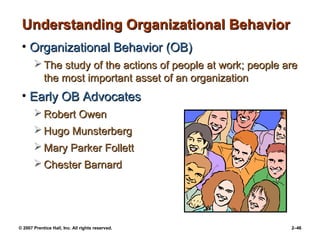 © 2007 Prentice Hall, Inc. All rights reserved. 2–46
Understanding Organizational Behavior
Understanding Organizational Behavior
• Organizational Behavior (OB)
Organizational Behavior (OB)
 The study of the actions of people at work; people are
The study of the actions of people at work; people are
the most important asset of an organization
the most important asset of an organization
• Early OB Advocates
Early OB Advocates
 Robert Owen
Robert Owen
 Hugo Munsterberg
Hugo Munsterberg
 Mary Parker Follett
Mary Parker Follett
 Chester Barnard
Chester Barnard
 