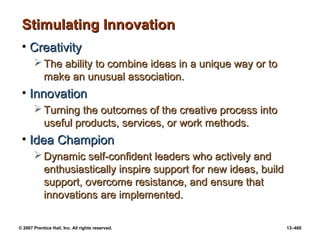© 2007 Prentice Hall, Inc. All rights reserved. 13–460
Stimulating Innovation
Stimulating Innovation
• Creativity
Creativity
 The ability to combine ideas in a unique way or to
The ability to combine ideas in a unique way or to
make an unusual association.
make an unusual association.
• Innovation
Innovation
 Turning the outcomes of the creative process into
Turning the outcomes of the creative process into
useful products, services, or work methods.
useful products, services, or work methods.
• Idea Champion
Idea Champion
 Dynamic self-confident leaders who actively and
Dynamic self-confident leaders who actively and
enthusiastically inspire support for new ideas, build
enthusiastically inspire support for new ideas, build
support, overcome resistance, and ensure that
support, overcome resistance, and ensure that
innovations are implemented.
innovations are implemented.
 
