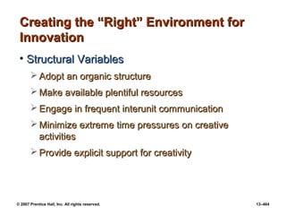 © 2007 Prentice Hall, Inc. All rights reserved. 13–464
Creating the “Right” Environment for
Creating the “Right” Environment for
Innovation
Innovation
• Structural Variables
Structural Variables
 Adopt an organic structure
Adopt an organic structure
 Make available plentiful resources
Make available plentiful resources
 Engage in frequent interunit communication
Engage in frequent interunit communication
 Minimize extreme time pressures on creative
Minimize extreme time pressures on creative
activities
activities
 Provide explicit support for creativity
Provide explicit support for creativity
 
