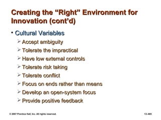 © 2007 Prentice Hall, Inc. All rights reserved. 13–465
Creating the “Right” Environment for
Creating the “Right” Environment for
Innovation (cont’d)
Innovation (cont’d)
• Cultural Variables
Cultural Variables
 Accept ambiguity
Accept ambiguity
 Tolerate the impractical
Tolerate the impractical
 Have low external controls
Have low external controls
 Tolerate risk taking
Tolerate risk taking
 Tolerate conflict
Tolerate conflict
 Focus on ends rather than means
Focus on ends rather than means
 Develop an open-system focus
Develop an open-system focus
 Provide positive feedback
Provide positive feedback
 