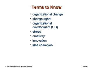 © 2007 Prentice Hall, Inc. All rights reserved. 13–467
Terms to Know
Terms to Know
• organizational change
organizational change
• change agent
change agent
• organizational
organizational
development (OD)
development (OD)
• stress
stress
• creativity
creativity
• innovation
innovation
• idea champion
idea champion
 