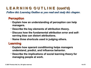 © 2007 Prentice Hall, Inc. All rights reserved. 14–471
L E A R N I N G O U T L I N E (cont’d)
L E A R N I N G O U T L I N E (cont’d)
Follow this Learning Outline as you read and study this chapter.
Follow this Learning Outline as you read and study this chapter.
Perception
Perception
• Explain how an understanding of perception can help
Explain how an understanding of perception can help
managers.
managers.
• Describe the key elements of attribution theory.
Describe the key elements of attribution theory.
• Discuss how the fundamental attribution error and self-
Discuss how the fundamental attribution error and self-
serving bias can distort attributions.
serving bias can distort attributions.
• Name three shortcuts used in judging others.
Name three shortcuts used in judging others.
Learning
Learning
• Explain how operant conditioning helps managers
Explain how operant conditioning helps managers
understand, predict, and influence behavior.
understand, predict, and influence behavior.
• Describe the implications of social learning theory for
Describe the implications of social learning theory for
managing people at work.
managing people at work.
 