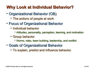 © 2007 Prentice Hall, Inc. All rights reserved. 14–473
Why Look at Individual Behavior?
Why Look at Individual Behavior?
• Organizational Behavior (OB)
Organizational Behavior (OB)
 The actions of people at work
The actions of people at work
• Focus of Organizational Behavior
Focus of Organizational Behavior
 Individual behavior
Individual behavior
 Attitudes, personality, perception, learning, and motivation
Attitudes, personality, perception, learning, and motivation
 Group behavior
Group behavior
 Norms, roles, team building, leadership, and conflict
Norms, roles, team building, leadership, and conflict
• Goals of Organizational Behavior
Goals of Organizational Behavior
 To explain, predict and influence behavior.
To explain, predict and influence behavior.
 