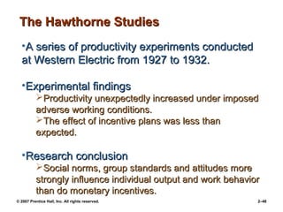 © 2007 Prentice Hall, Inc. All rights reserved. 2–48
•A series of productivity experiments conducted
A series of productivity experiments conducted
at Western Electric from 1927 to 1932.
at Western Electric from 1927 to 1932.
•Experimental findings
Experimental findings
Productivity unexpectedly increased under imposed
Productivity unexpectedly increased under imposed
adverse working conditions.
adverse working conditions.
The effect of incentive plans was less than
The effect of incentive plans was less than
expected.
expected.
•Research conclusion
Research conclusion
Social norms, group standards and attitudes more
Social norms, group standards and attitudes more
strongly influence individual output and work behavior
strongly influence individual output and work behavior
than do monetary incentives.
than do monetary incentives.
The Hawthorne Studies
The Hawthorne Studies
 