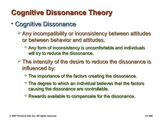 © 2007 Prentice Hall, Inc. All rights reserved. 14–488
Cognitive Dissonance Theory
Cognitive Dissonance Theory
• Cognitive Dissonance
Cognitive Dissonance
 Any incompatibility or inconsistency between attitudes
Any incompatibility or inconsistency between attitudes
or between behavior and attitudes.
or between behavior and attitudes.
 Any form of inconsistency is uncomfortable and individuals
Any form of inconsistency is uncomfortable and individuals
will try to reduce the dissonance.
will try to reduce the dissonance.
 The intensity of the desire to reduce the dissonance is
The intensity of the desire to reduce the dissonance is
influenced by:
influenced by:
 The importance of the factors creating the dissonance.
The importance of the factors creating the dissonance.
 The degree to which an individual believes that the factors
The degree to which an individual believes that the factors
causing the dissonance are controllable.
causing the dissonance are controllable.
 Rewards available to compensate for the dissonance.
Rewards available to compensate for the dissonance.
 