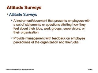 © 2007 Prentice Hall, Inc. All rights reserved. 14–489
Attitude Surveys
Attitude Surveys
• Attitude Surveys
Attitude Surveys
 A instrument/document that presents employees with
A instrument/document that presents employees with
a set of statements or questions eliciting how they
a set of statements or questions eliciting how they
feel about their jobs, work groups, supervisors, or
feel about their jobs, work groups, supervisors, or
their organization.
their organization.
 Provide management with feedback on employee
Provide management with feedback on employee
perceptions of the organization and their jobs.
perceptions of the organization and their jobs.
 