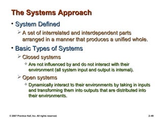 © 2007 Prentice Hall, Inc. All rights reserved. 2–49
The Systems Approach
The Systems Approach
• System Defined
System Defined
 A set of interrelated and interdependent parts
A set of interrelated and interdependent parts
arranged in a manner that produces a unified whole.
arranged in a manner that produces a unified whole.
• Basic Types of Systems
Basic Types of Systems
 Closed systems
Closed systems
 Are not influenced by and do not interact with their
Are not influenced by and do not interact with their
environment (all system input and output is internal).
environment (all system input and output is internal).
 Open systems
Open systems
 Dynamically interact to their environments by taking in inputs
Dynamically interact to their environments by taking in inputs
and transforming them into outputs that are distributed into
and transforming them into outputs that are distributed into
their environments.
their environments.
 