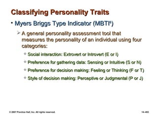 © 2007 Prentice Hall, Inc. All rights reserved. 14–493
Classifying Personality Traits
Classifying Personality Traits
• Myers Briggs Type Indicator (MBTI
Myers Briggs Type Indicator (MBTI®
®
)
)
 A general personality assessment tool that
A general personality assessment tool that
measures the personality of an individual using four
measures the personality of an individual using four
categories:
categories:
 Social interaction: Extrovert or Introvert (E or I)
Social interaction: Extrovert or Introvert (E or I)
 Preference for gathering data: Sensing or Intuitive (S or N)
Preference for gathering data: Sensing or Intuitive (S or N)
 Preference for decision making: Feeling or Thinking (F or T)
Preference for decision making: Feeling or Thinking (F or T)
 Style of decision making: Perceptive or Judgmental (P or J)
Style of decision making: Perceptive or Judgmental (P or J)
 