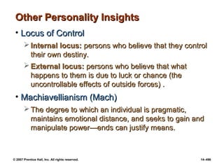 © 2007 Prentice Hall, Inc. All rights reserved. 14–496
Other Personality Insights
Other Personality Insights
• Locus of Control
Locus of Control
 Internal locus:
Internal locus: persons who believe that they control
persons who believe that they control
their own destiny.
their own destiny.
 External locus:
External locus: persons who believe that what
persons who believe that what
happens to them is due to luck or chance (the
happens to them is due to luck or chance (the
uncontrollable effects of outside forces) .
uncontrollable effects of outside forces) .
• Machiavellianism (Mach)
Machiavellianism (Mach)
 The degree to which an individual is pragmatic,
The degree to which an individual is pragmatic,
maintains emotional distance, and seeks to gain and
maintains emotional distance, and seeks to gain and
manipulate power
manipulate power—ends can justify means.
—ends can justify means.
 