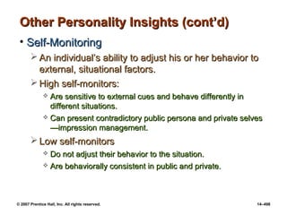 © 2007 Prentice Hall, Inc. All rights reserved. 14–498
Other Personality Insights (cont’d)
Other Personality Insights (cont’d)
• Self-Monitoring
Self-Monitoring
 An individual’s ability to adjust his or her behavior to
An individual’s ability to adjust his or her behavior to
external, situational factors.
external, situational factors.
 High self-monitors:
High self-monitors:
 Are sensitive to external cues and behave differently in
Are sensitive to external cues and behave differently in
different situations.
different situations.
 Can present contradictory public persona and private selves
Can present contradictory public persona and private selves
—impression management.
—impression management.
 Low self-monitors
Low self-monitors
 Do not adjust their behavior to the situation.
Do not adjust their behavior to the situation.
 Are behaviorally consistent in public and private.
Are behaviorally consistent in public and private.
 