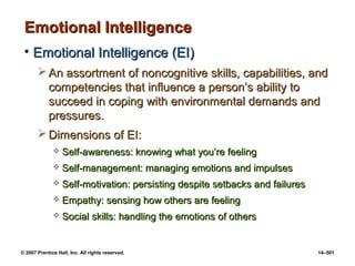© 2007 Prentice Hall, Inc. All rights reserved. 14–501
Emotional Intelligence
Emotional Intelligence
• Emotional Intelligence (EI)
Emotional Intelligence (EI)
 An assortment of noncognitive skills, capabilities, and
An assortment of noncognitive skills, capabilities, and
competencies that influence a person’s ability to
competencies that influence a person’s ability to
succeed in coping with environmental demands and
succeed in coping with environmental demands and
pressures.
pressures.
 Dimensions of EI:
Dimensions of EI:
 Self-awareness: knowing what you’re feeling
Self-awareness: knowing what you’re feeling
 Self-management: managing emotions and impulses
Self-management: managing emotions and impulses
 Self-motivation: persisting despite setbacks and failures
Self-motivation: persisting despite setbacks and failures
 Empathy: sensing how others are feeling
Empathy: sensing how others are feeling
 Social skills: handling the emotions of others
Social skills: handling the emotions of others
 