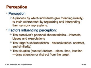© 2007 Prentice Hall, Inc. All rights reserved. 14–505
Perception
Perception
• Perception
Perception
 A process by which individuals give meaning (reality)
A process by which individuals give meaning (reality)
to their environment by organizing and interpreting
to their environment by organizing and interpreting
their sensory impressions.
their sensory impressions.
• Factors influencing perception:
Factors influencing perception:
 The perceiver’s personal characteristics
The perceiver’s personal characteristics—interests,
—interests,
biases and expectations
biases and expectations
 The target’s characteristics
The target’s characteristics—
—distinctiveness, contrast,
distinctiveness, contrast,
and similarity)
and similarity)
 The situation (context) factors
The situation (context) factors—
—place, time, location
place, time, location
—
—draw attention or distract from the target
draw attention or distract from the target
 