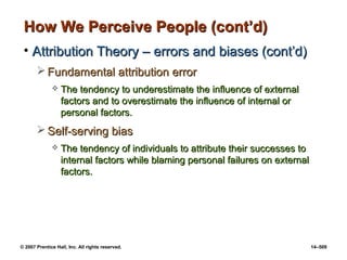 © 2007 Prentice Hall, Inc. All rights reserved. 14–509
How We Perceive People (cont’d)
How We Perceive People (cont’d)
• Attribution Theory – errors and biases (cont’d)
Attribution Theory – errors and biases (cont’d)
 Fundamental attribution error
Fundamental attribution error
 The tendency to underestimate the influence of external
The tendency to underestimate the influence of external
factors and to overestimate the influence of internal or
factors and to overestimate the influence of internal or
personal factors.
personal factors.
 Self-serving bias
Self-serving bias
 The tendency of individuals to attribute their successes to
The tendency of individuals to attribute their successes to
internal factors while blaming personal failures on external
internal factors while blaming personal failures on external
factors.
factors.
 
